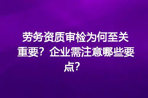 劳务资质审检为何至关重要？企业需注意哪些要点？