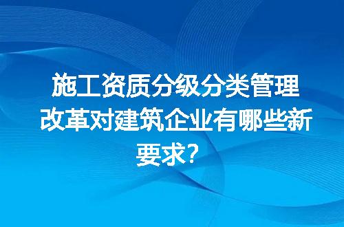 施工资质分级分类管理改革对建筑企业有哪些新要求？