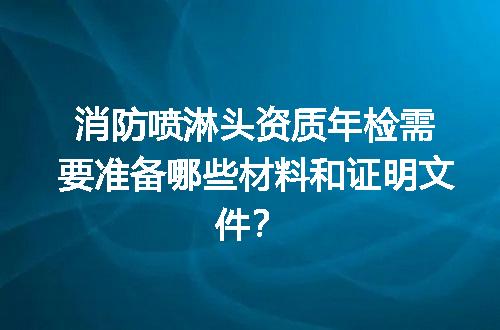消防喷淋头资质年检需要准备哪些材料和证明文件？