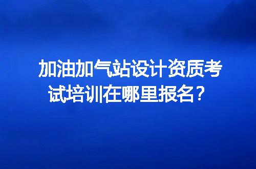 加油加气站设计资质考试培训在哪里报名？
