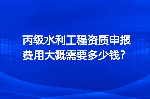 丙级水利工程资质申报费用大概需要多少钱？