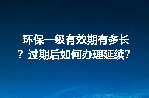 环保一级有效期有多长？过期后如何办理延续？