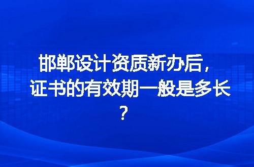 邯郸设计资质新办后，证书的有效期一般是多长？