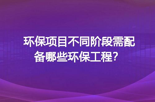 环保项目不同阶段需配备哪些环保工程？