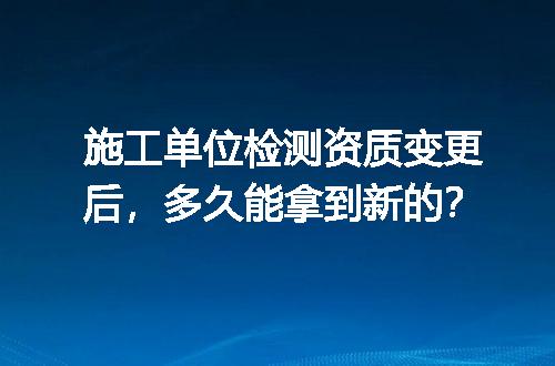 施工单位检测资质变更后，多久能拿到新的？