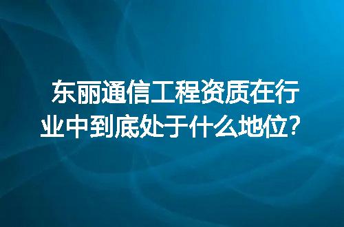东丽通信工程资质在行业中到底处于什么地位？
