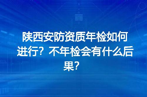 陕西安防资质年检如何进行？不年检会有什么后果？