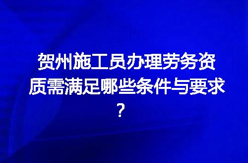 贺州施工员办理劳务资质需满足哪些条件与要求？