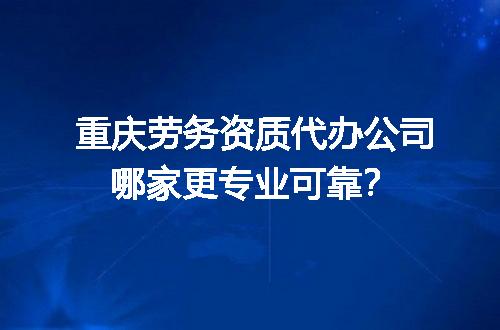 重庆劳务资质代办公司哪家更专业可靠？