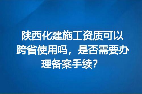 陕西化建施工资质可以跨省使用吗，是否需要办理备案手续？