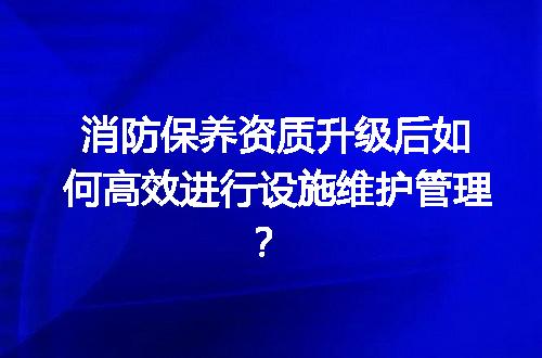 消防保养资质升级后如何高效进行设施维护管理？