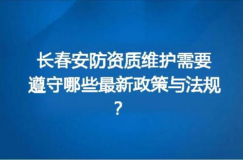 长春安防资质维护需要遵守哪些最新政策与法规？