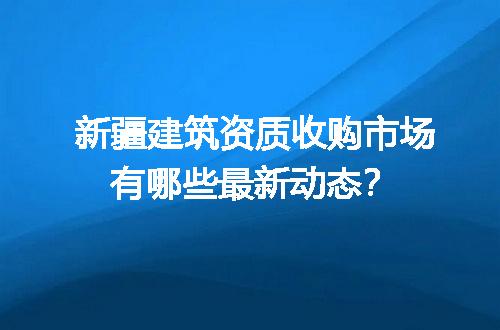 新疆建筑资质收购市场有哪些最新动态？