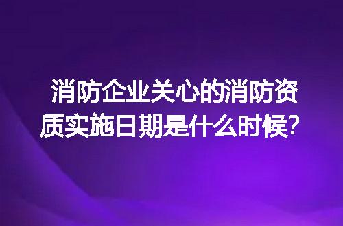 消防企业关心的消防资质实施日期是什么时候？