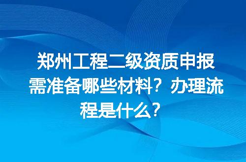 郑州工程二级资质申报需准备哪些材料？办理流程是什么？