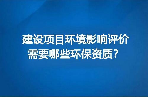 建设项目环境影响评价需要哪些环保资质？