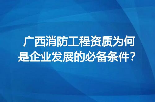 广西消防工程资质为何是企业发展的必备条件？