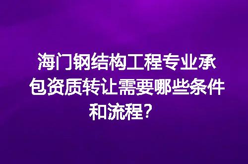 海门钢结构工程专业承包资质转让需要哪些条件和流程？