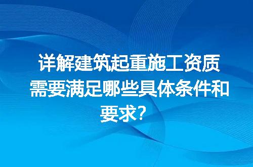 详解建筑起重施工资质需要满足哪些具体条件和要求？