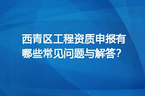 西青区工程资质申报有哪些常见问题与解答？