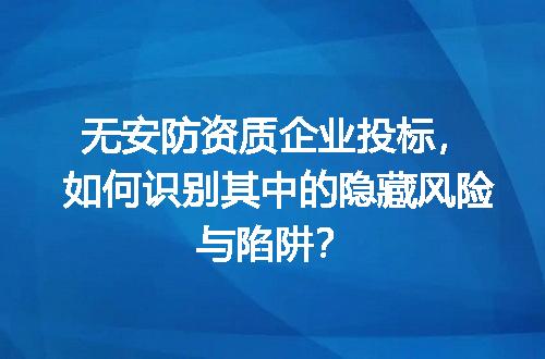 无安防资质企业投标，如何识别其中的隐藏风险与陷阱？