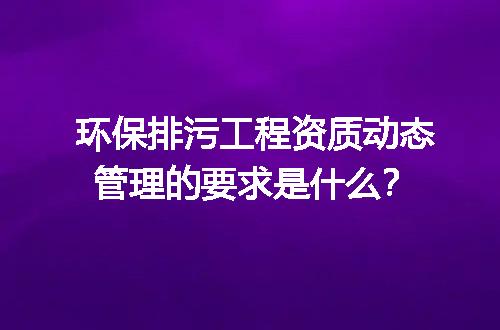 环保排污工程资质动态管理的要求是什么？