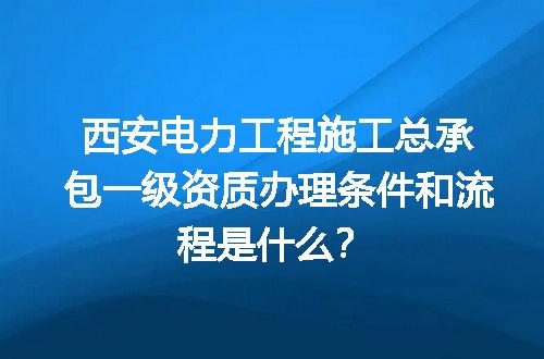 西安电力工程施工总承包一级资质办理条件和流程是什么？