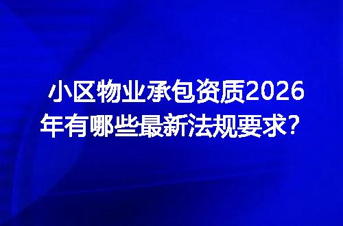 小区物业承包资质2026年有哪些最新法规要求？