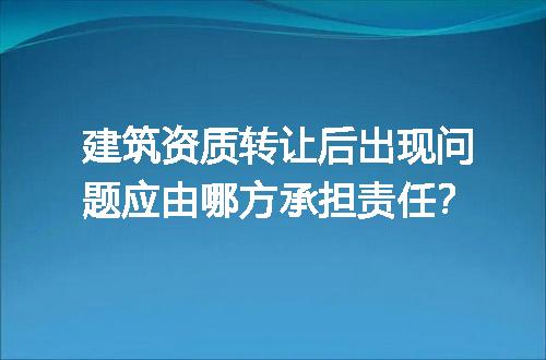 建筑资质转让后出现问题应由哪方承担责任？