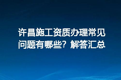 许昌施工资质办理常见问题有哪些？解答汇总