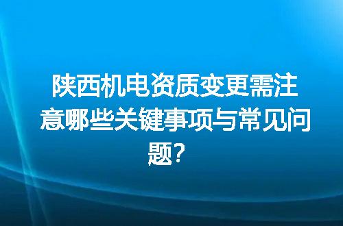 陕西机电资质变更需注意哪些关键事项与常见问题？