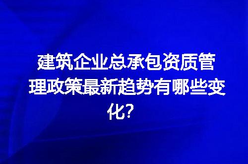 建筑企业总承包资质管理政策最新趋势有哪些变化？