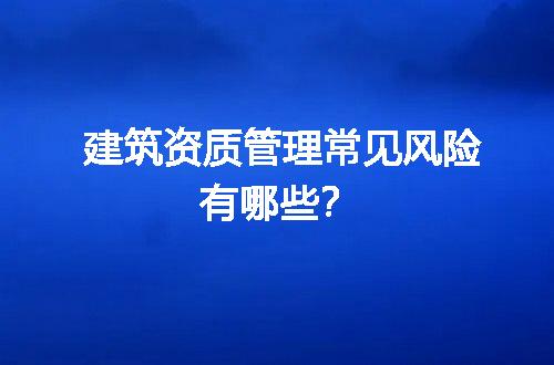 建筑资质管理常见风险有哪些？