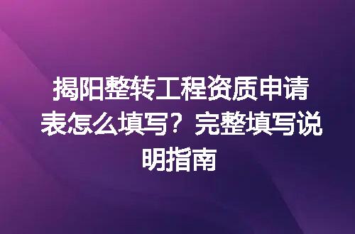 揭阳整转工程资质申请表怎么填写？完整填写说明指南