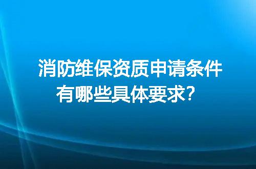 消防维保资质申请条件有哪些具体要求？