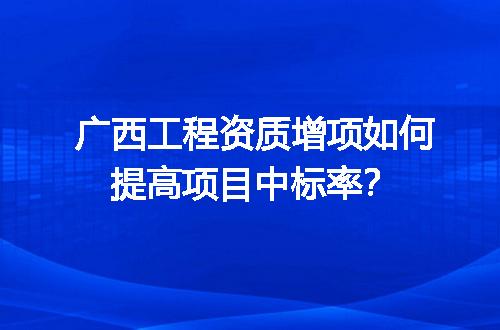 广西工程资质增项如何提高项目中标率？