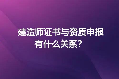 建造师证书与资质申报有什么关系？