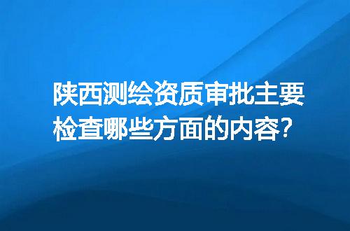陕西测绘资质审批主要检查哪些方面的内容？