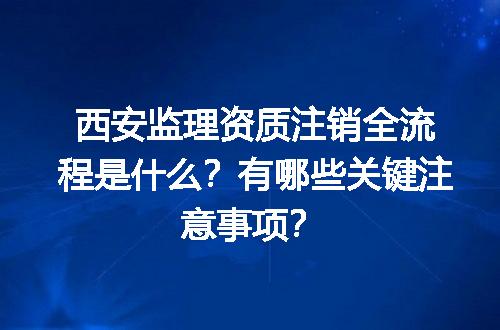 西安监理资质注销全流程是什么？有哪些关键注意事项？
