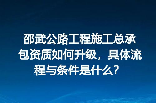 邵武公路工程施工总承包资质如何升级，具体流程与条件是什么？