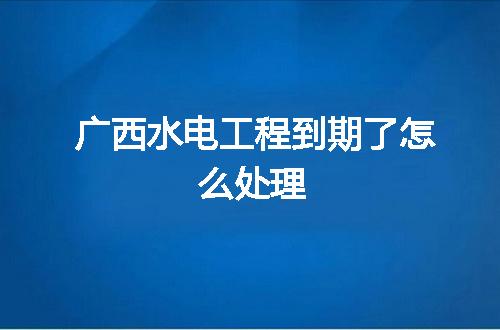 广西水电工程到期了怎么处理