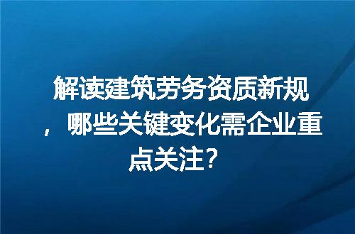 解读建筑劳务资质新规，哪些关键变化需企业重点关注？