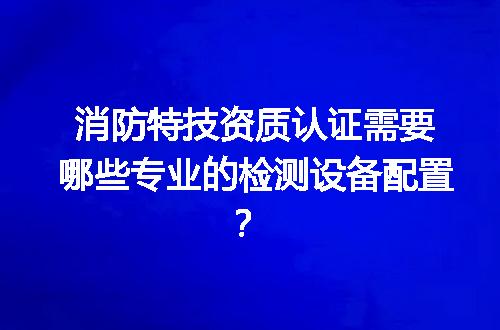 消防特技资质认证需要哪些专业的检测设备配置？