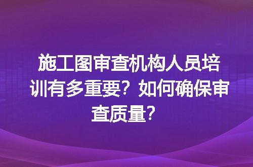 施工图审查机构人员培训有多重要？如何确保审查质量？