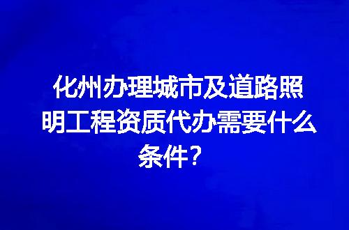 化州办理城市及道路照明工程资质代办需要什么条件？