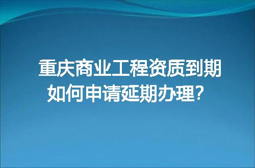 重庆商业工程资质到期如何申请延期办理？