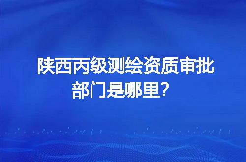 陕西丙级测绘资质审批部门是哪里？
