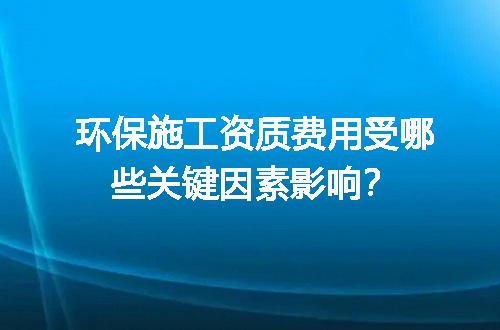 环保施工资质费用受哪些关键因素影响？