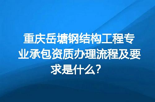 重庆岳塘钢结构工程专业承包资质办理流程及要求是什么？