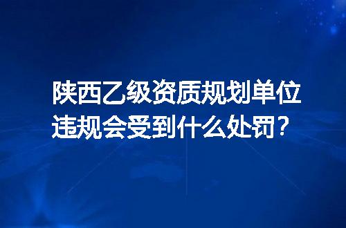 陕西乙级资质规划单位违规会受到什么处罚？